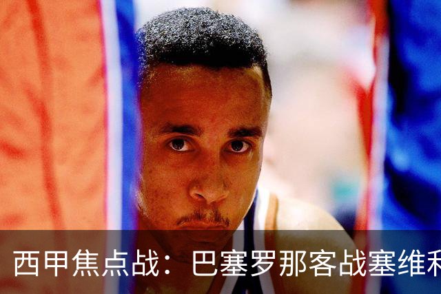 西甲焦点战：巴塞罗那客战塞维利亚——汉斯·弗里克赛前发布会深度解读